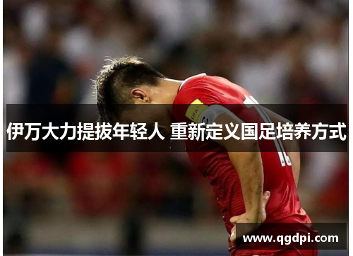 伊万大力提拔年轻人 重新定义国足培养方式