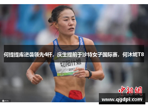 何提提库逆袭领先4杆，庆生提前于沙特女子国际赛，何沐妮T8